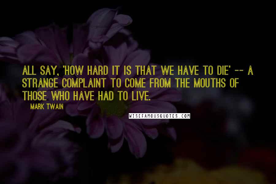Mark Twain quotes: All say, 'how hard it is that we have to die' -- a strange complaint to come from the mouths of those who have had to live.