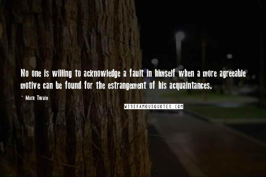 Mark Twain quotes: No one is willing to acknowledge a fault in himself when a more agreeable motive can be found for the estrangement of his acquaintances.