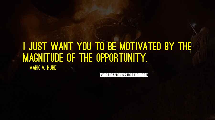 Mark V. Hurd quotes: I just want you to be motivated by the magnitude of the opportunity.