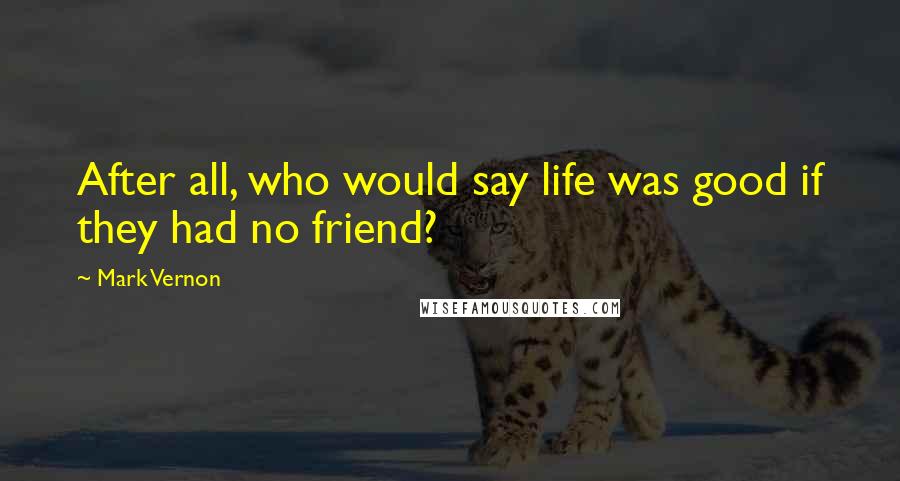 Mark Vernon quotes: After all, who would say life was good if they had no friend?