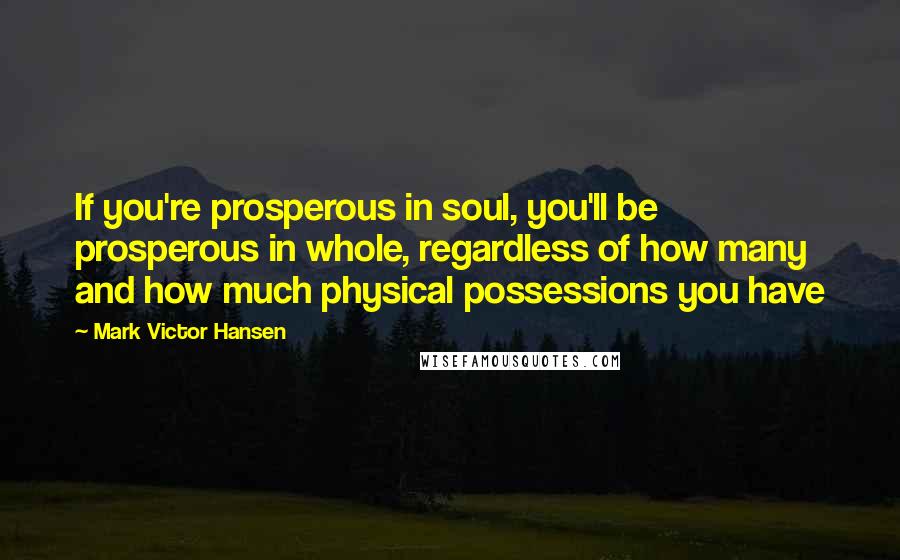 Mark Victor Hansen quotes: If you're prosperous in soul, you'll be prosperous in whole, regardless of how many and how much physical possessions you have