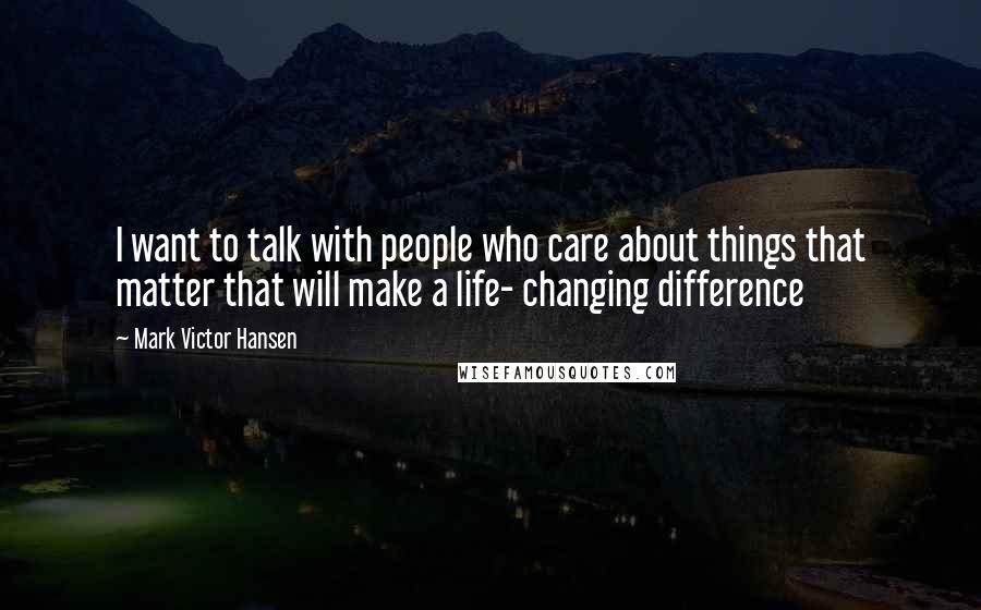 Mark Victor Hansen quotes: I want to talk with people who care about things that matter that will make a life- changing difference