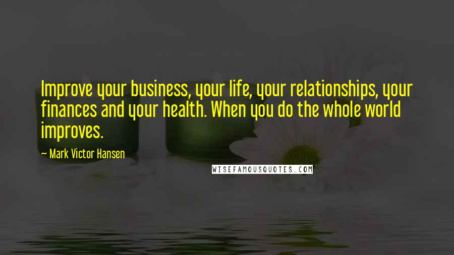 Mark Victor Hansen quotes: Improve your business, your life, your relationships, your finances and your health. When you do the whole world improves.