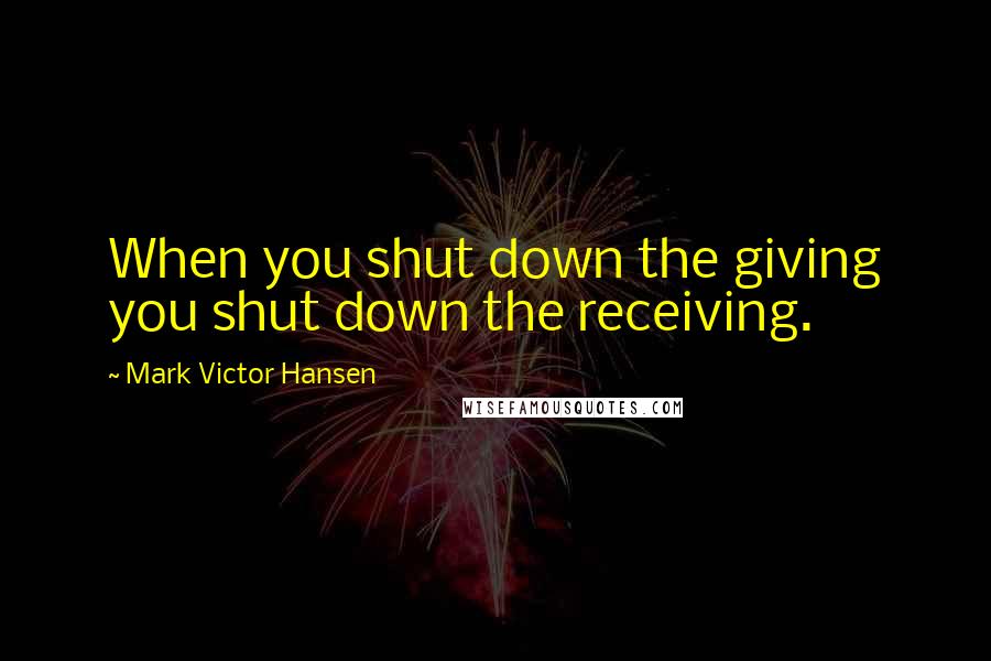 Mark Victor Hansen quotes: When you shut down the giving you shut down the receiving.