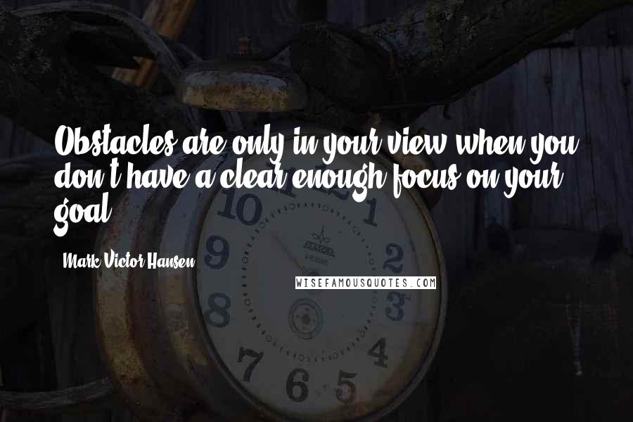 Mark Victor Hansen quotes: Obstacles are only in your view when you don't have a clear enough focus on your goal.