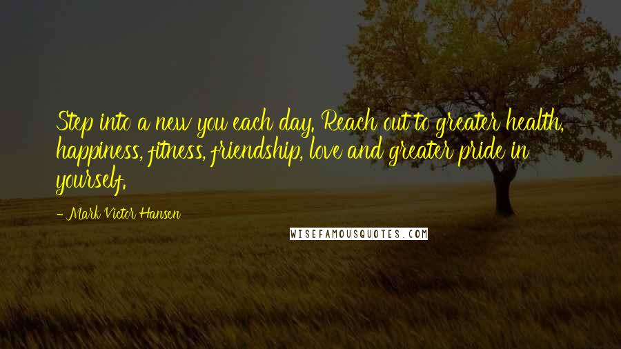Mark Victor Hansen quotes: Step into a new you each day. Reach out to greater health, happiness, fitness, friendship, love and greater pride in yourself.