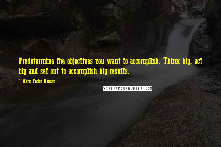 Mark Victor Hansen quotes: Predetermine the objectives you want to accomplish. Think big, act big and set out to accomplish big results.