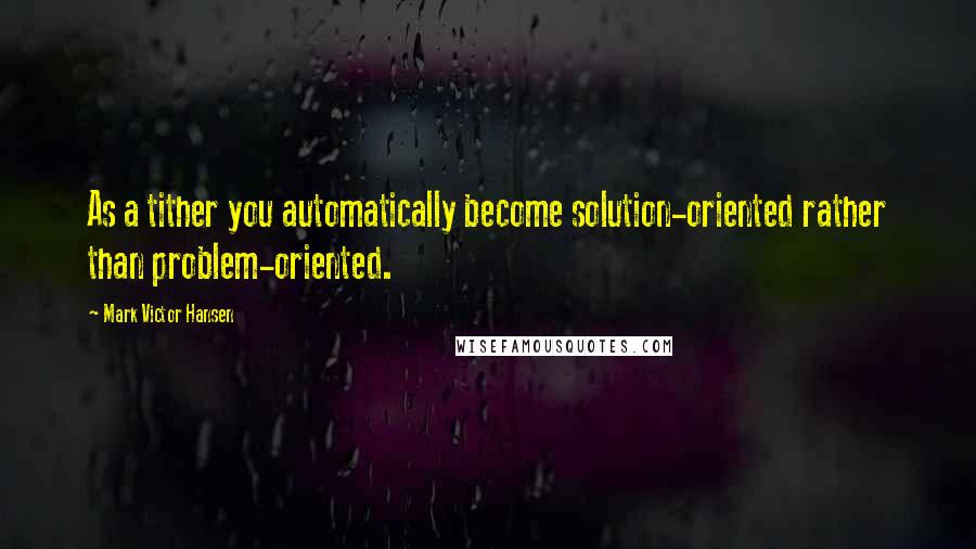 Mark Victor Hansen quotes: As a tither you automatically become solution-oriented rather than problem-oriented.