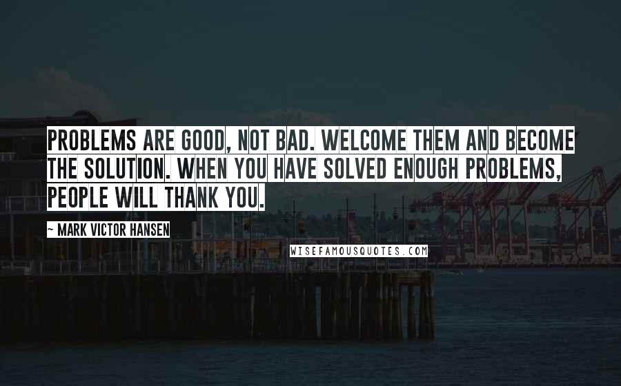 Mark Victor Hansen quotes: Problems are good, not bad. Welcome them and become the solution. When you have solved enough problems, people will thank you.