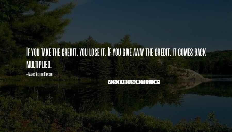 Mark Victor Hansen quotes: If you take the credit, you lose it. If you give away the credit, it comes back multiplied.