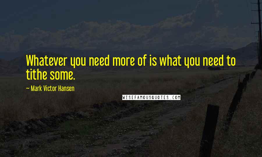 Mark Victor Hansen quotes: Whatever you need more of is what you need to tithe some.