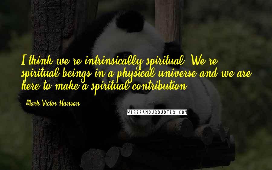 Mark Victor Hansen quotes: I think we're intrinsically spiritual. We're spiritual beings in a physical universe and we are here to make a spiritual contribution.