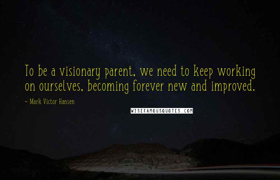 Mark Victor Hansen quotes: To be a visionary parent, we need to keep working on ourselves, becoming forever new and improved.