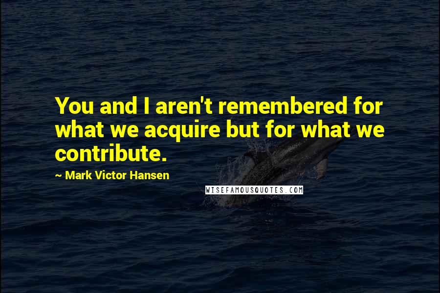 Mark Victor Hansen quotes: You and I aren't remembered for what we acquire but for what we contribute.