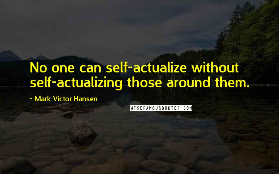 Mark Victor Hansen quotes: No one can self-actualize without self-actualizing those around them.
