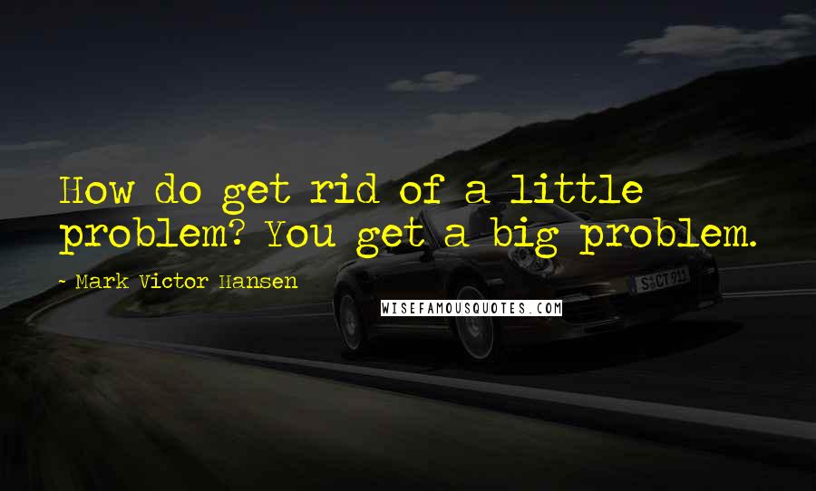 Mark Victor Hansen quotes: How do get rid of a little problem? You get a big problem.