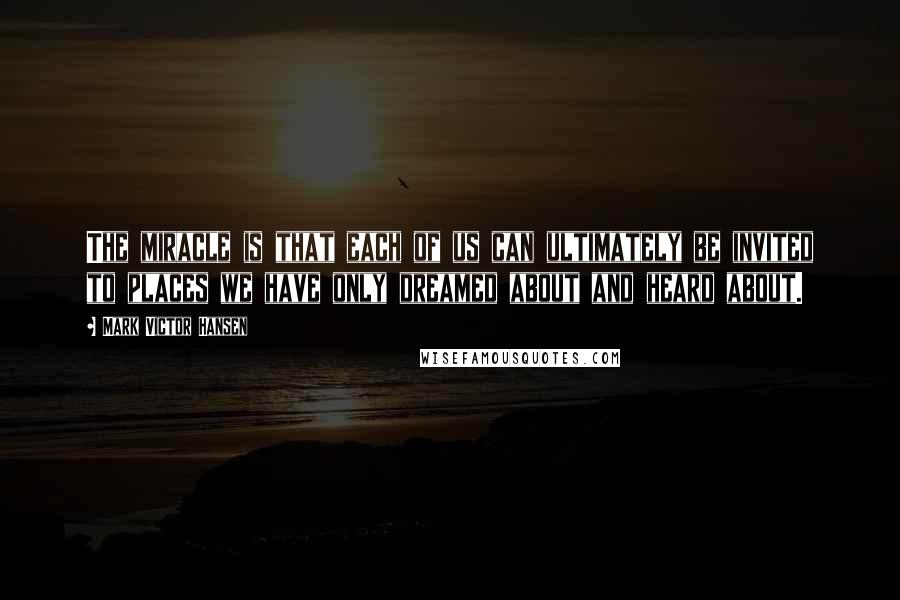 Mark Victor Hansen quotes: The miracle is that each of us can ultimately be invited to places we have only dreamed about and heard about.