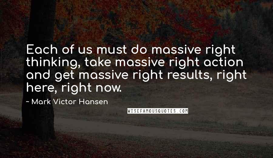 Mark Victor Hansen quotes: Each of us must do massive right thinking, take massive right action and get massive right results, right here, right now.