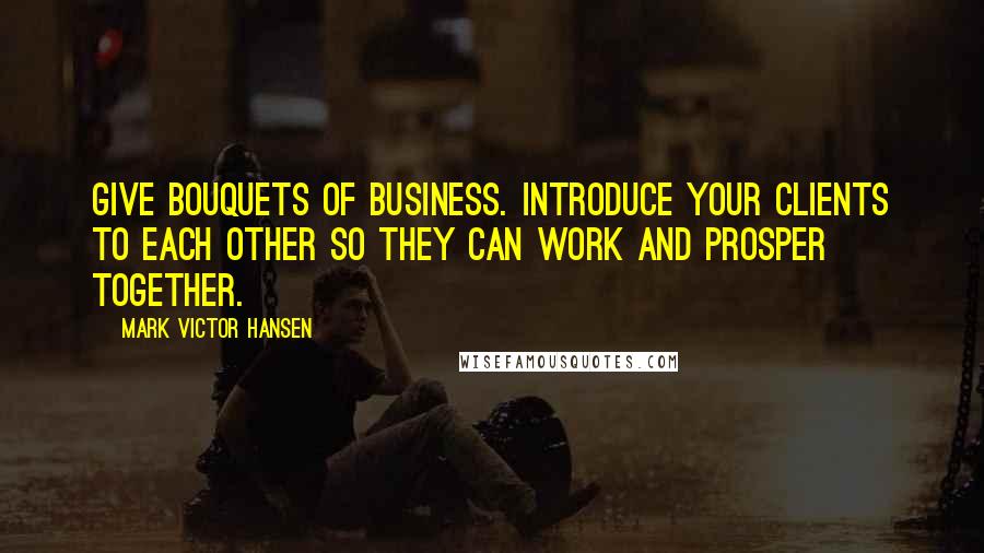 Mark Victor Hansen quotes: Give bouquets of business. Introduce your clients to each other so they can work and prosper together.