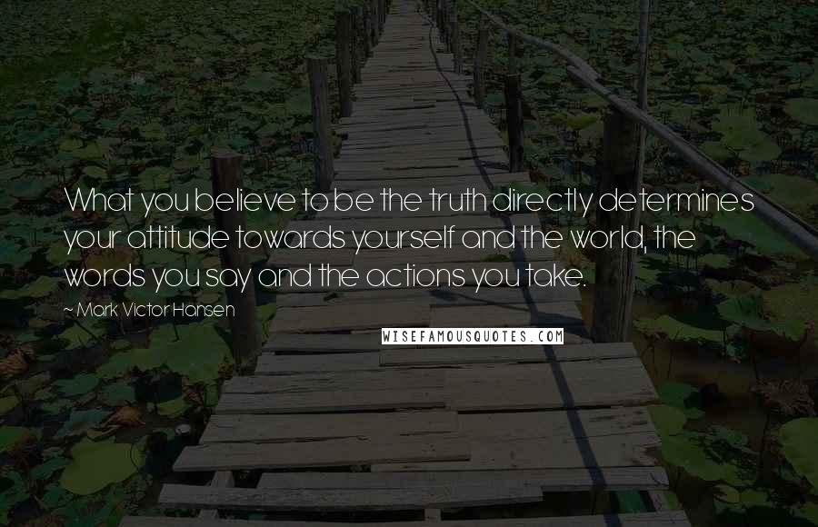 Mark Victor Hansen quotes: What you believe to be the truth directly determines your attitude towards yourself and the world, the words you say and the actions you take.