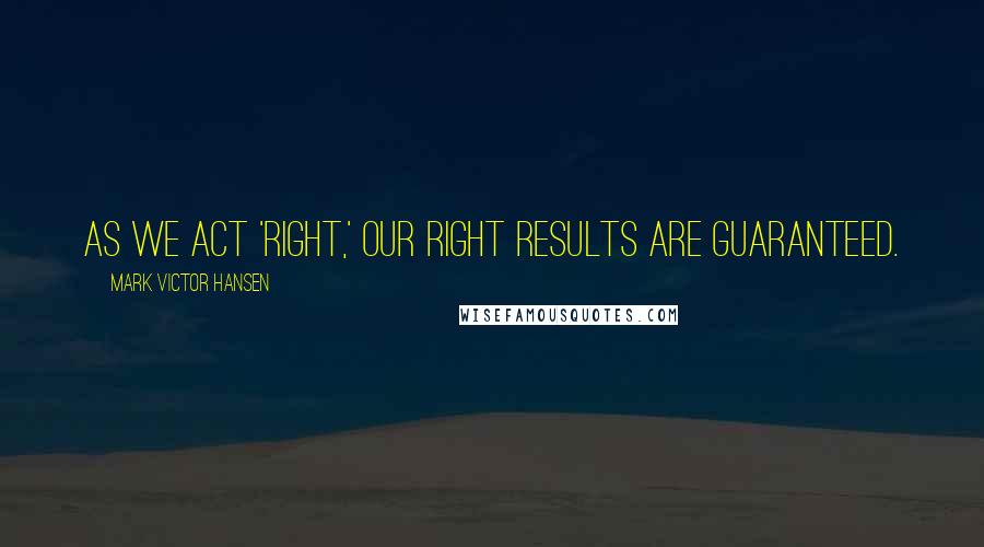 Mark Victor Hansen quotes: As we act 'right,' our right results are guaranteed.