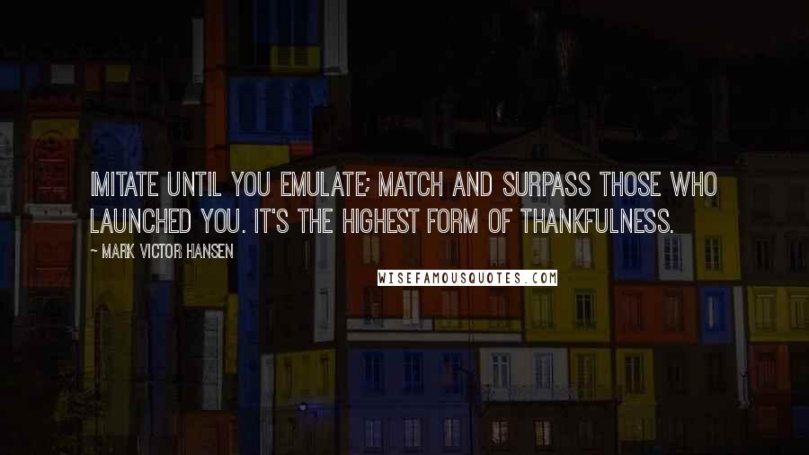 Mark Victor Hansen quotes: Imitate until you emulate; match and surpass those who launched you. It's the highest form of thankfulness.
