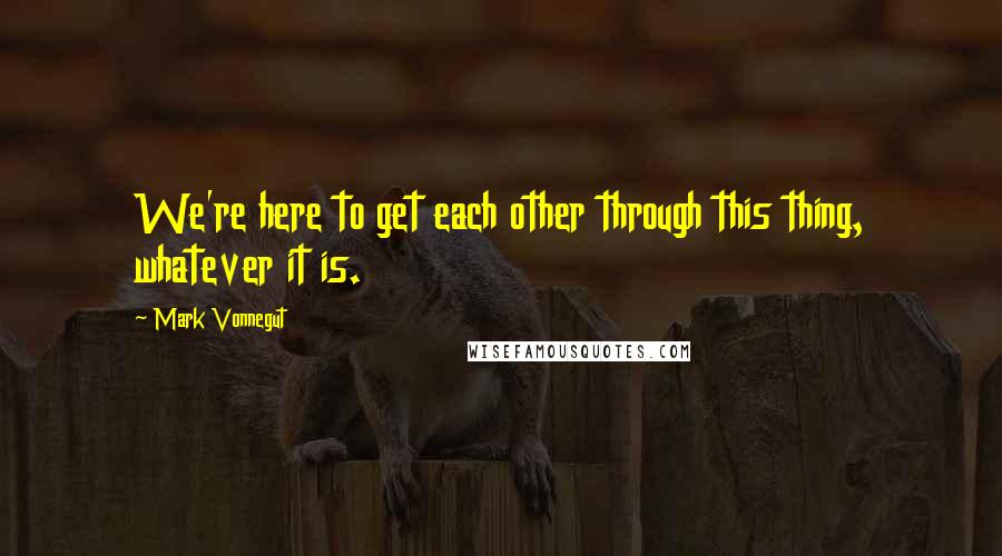 Mark Vonnegut quotes: We're here to get each other through this thing, whatever it is.