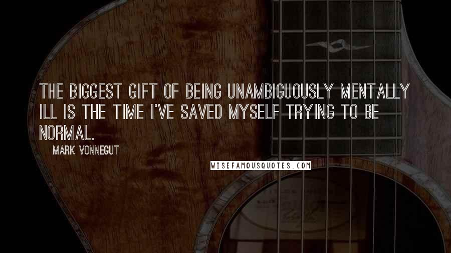 Mark Vonnegut quotes: The biggest gift of being unambiguously mentally ill is the time I've saved myself trying to be normal.