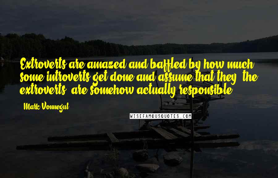 Mark Vonnegut quotes: Extroverts are amazed and baffled by how much some introverts get done and assume that they, the extroverts, are somehow actually responsible.