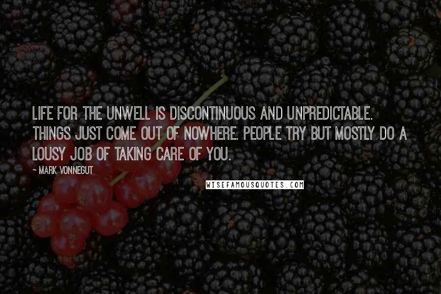 Mark Vonnegut quotes: Life for the unwell is discontinuous and unpredictable. Things just come out of nowhere. People try but mostly do a lousy job of taking care of you.