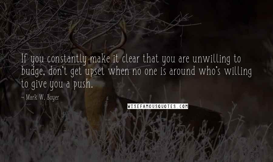 Mark W. Boyer quotes: If you constantly make it clear that you are unwilling to budge, don't get upset when no one is around who's willing to give you a push.