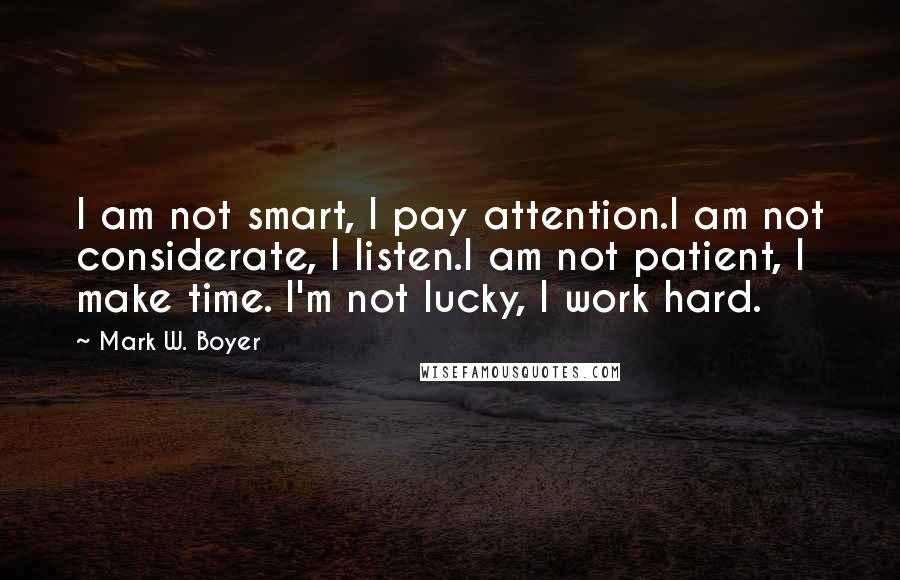 Mark W. Boyer quotes: I am not smart, I pay attention.I am not considerate, I listen.I am not patient, I make time. I'm not lucky, I work hard.