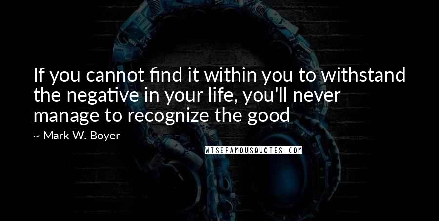 Mark W. Boyer quotes: If you cannot find it within you to withstand the negative in your life, you'll never manage to recognize the good