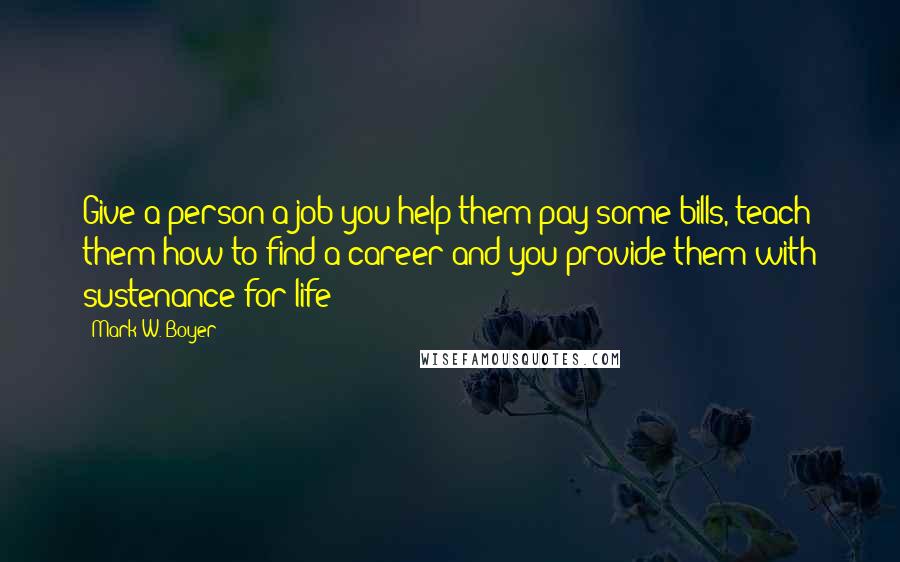 Mark W. Boyer quotes: Give a person a job you help them pay some bills, teach them how to find a career and you provide them with sustenance for life!