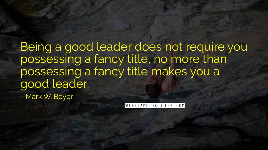 Mark W. Boyer quotes: Being a good leader does not require you possessing a fancy title, no more than possessing a fancy title makes you a good leader.