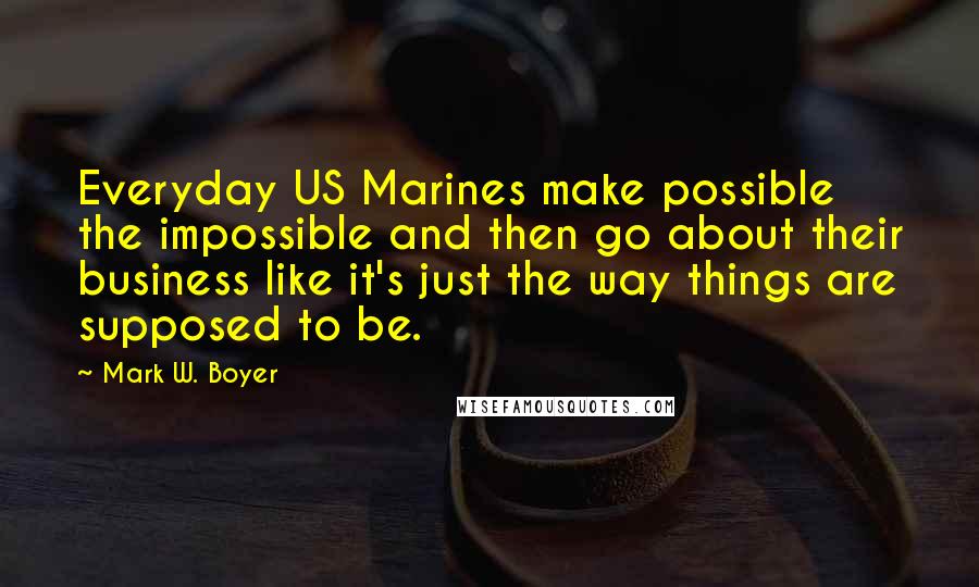 Mark W. Boyer quotes: Everyday US Marines make possible the impossible and then go about their business like it's just the way things are supposed to be.