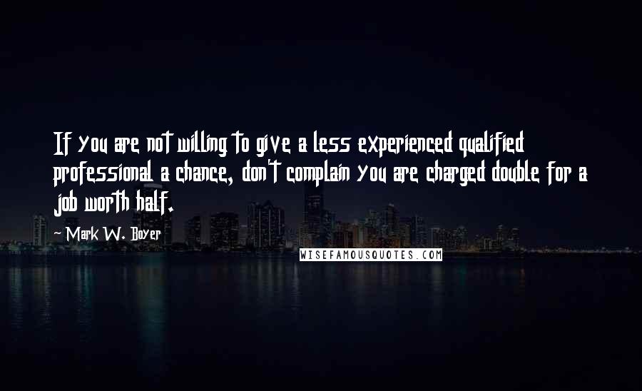 Mark W. Boyer quotes: If you are not willing to give a less experienced qualified professional a chance, don't complain you are charged double for a job worth half.