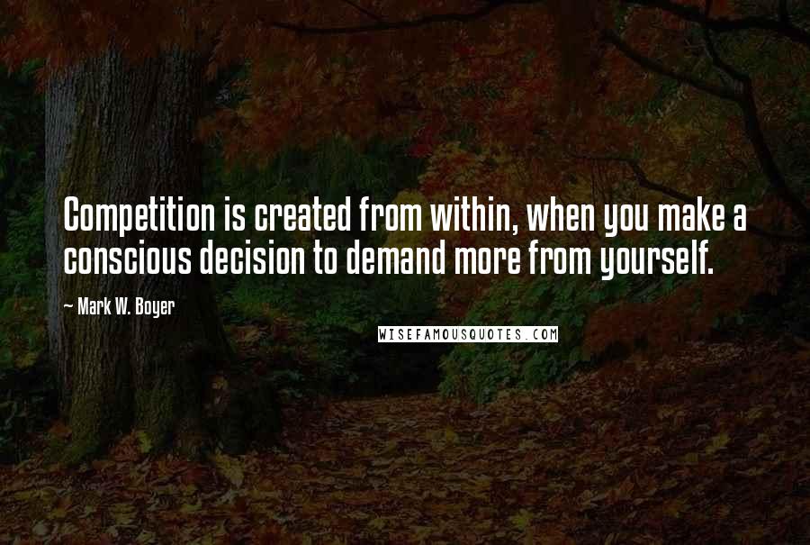Mark W. Boyer quotes: Competition is created from within, when you make a conscious decision to demand more from yourself.