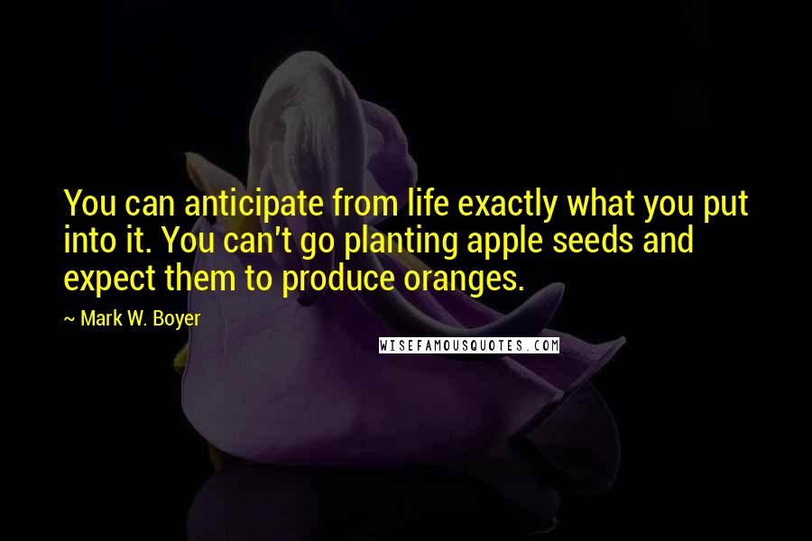 Mark W. Boyer quotes: You can anticipate from life exactly what you put into it. You can't go planting apple seeds and expect them to produce oranges.