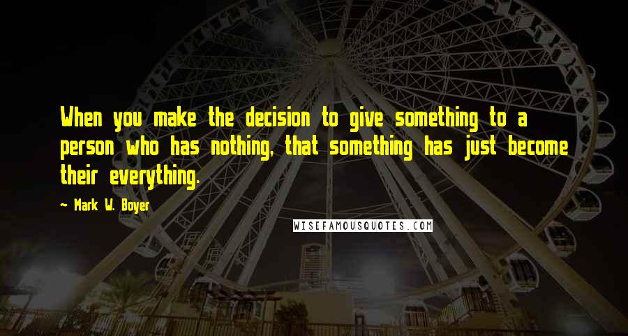 Mark W. Boyer quotes: When you make the decision to give something to a person who has nothing, that something has just become their everything.