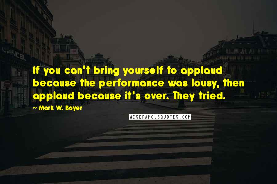 Mark W. Boyer quotes: If you can't bring yourself to applaud because the performance was lousy, then applaud because it's over. They tried.