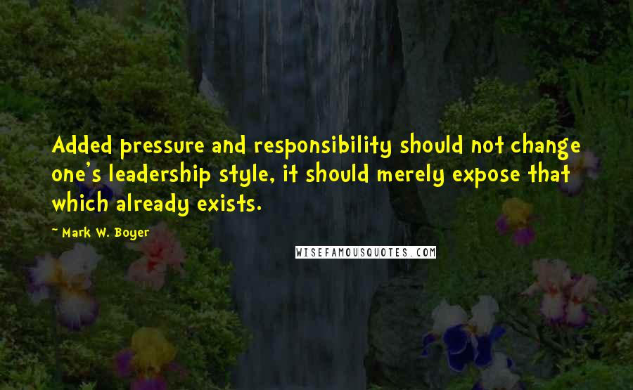 Mark W. Boyer quotes: Added pressure and responsibility should not change one's leadership style, it should merely expose that which already exists.