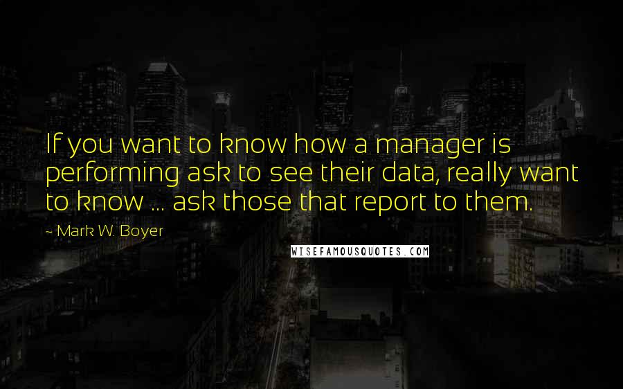 Mark W. Boyer quotes: If you want to know how a manager is performing ask to see their data, really want to know ... ask those that report to them.