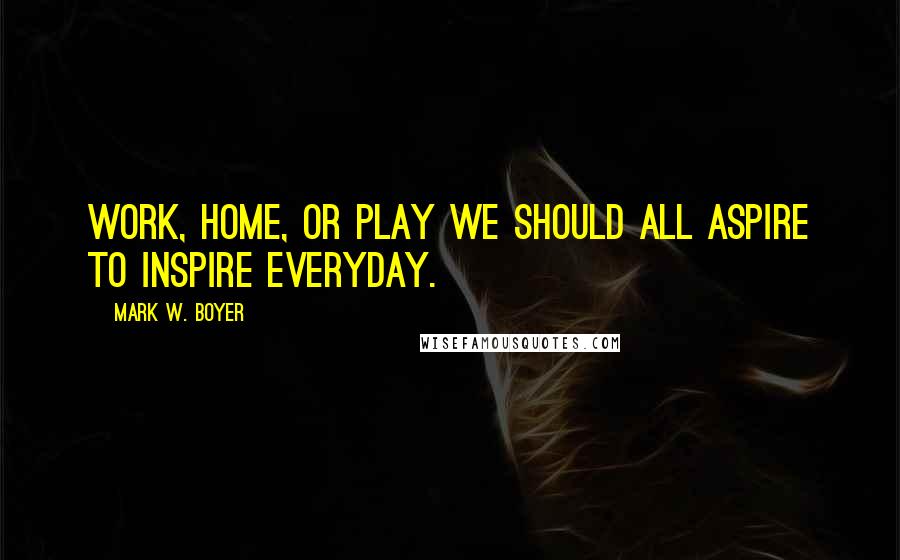 Mark W. Boyer quotes: Work, home, or play we should all aspire to inspire everyday.