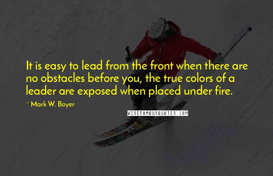 Mark W. Boyer quotes: It is easy to lead from the front when there are no obstacles before you, the true colors of a leader are exposed when placed under fire.