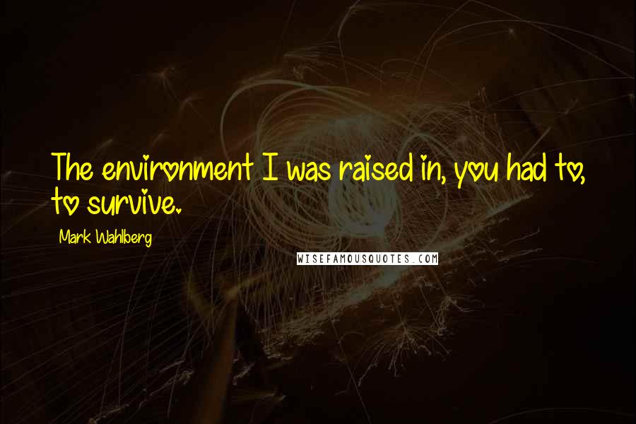 Mark Wahlberg quotes: The environment I was raised in, you had to, to survive.