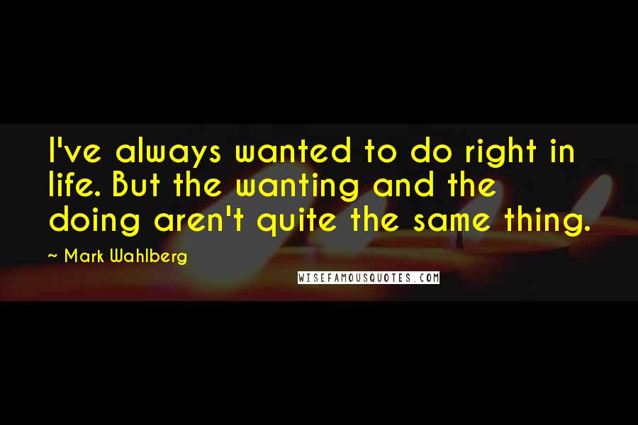 Mark Wahlberg quotes: I've always wanted to do right in life. But the wanting and the doing aren't quite the same thing.