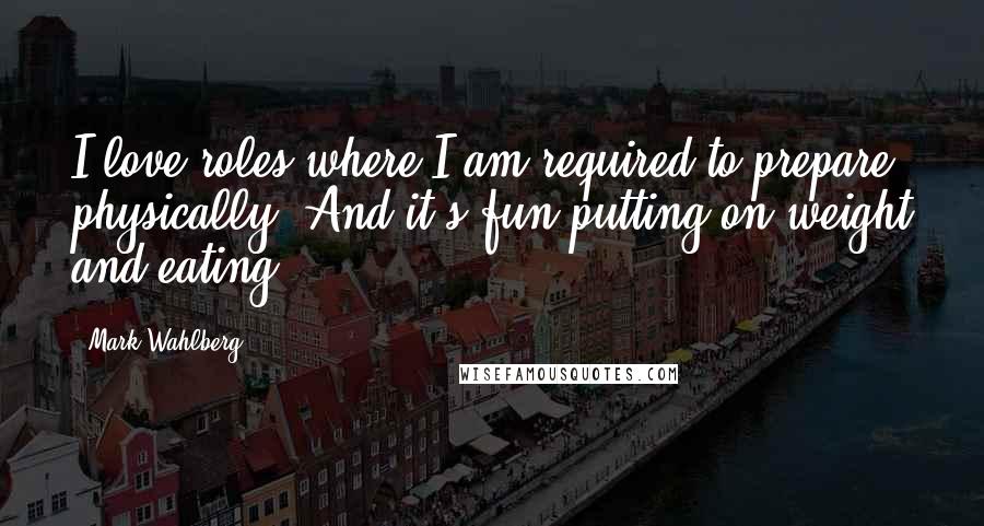 Mark Wahlberg quotes: I love roles where I am required to prepare physically. And it's fun putting on weight and eating.