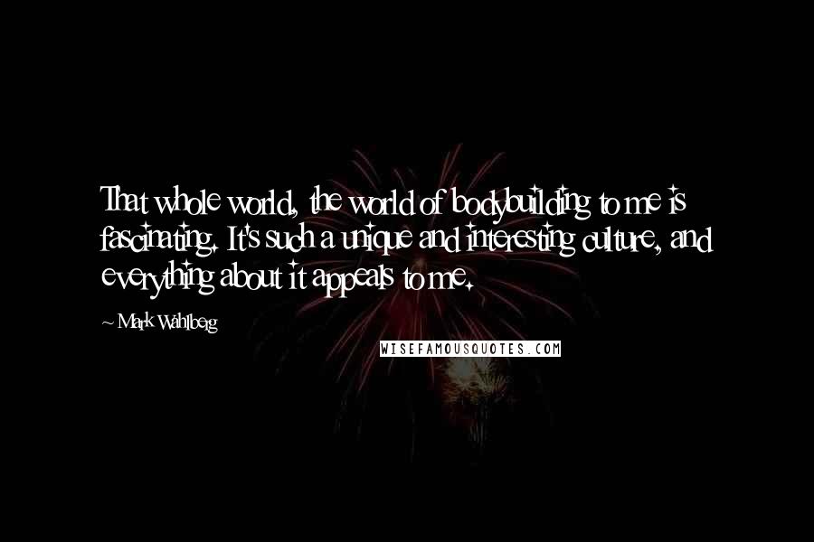 Mark Wahlberg quotes: That whole world, the world of bodybuilding to me is fascinating. It's such a unique and interesting culture, and everything about it appeals to me.