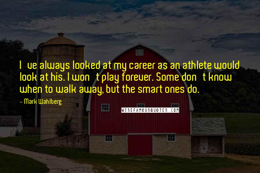 Mark Wahlberg quotes: I've always looked at my career as an athlete would look at his. I won't play forever. Some don't know when to walk away, but the smart ones do.